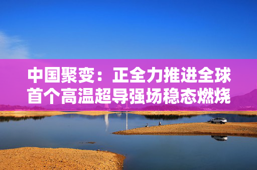 中国聚变：正全力推进全球首个高温超导强场稳态燃烧实验平台研发