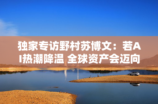 独家专访野村苏博文：若AI热潮降温 全球资产会迈向何方？