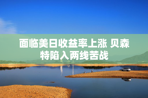 面临美日收益率上涨 贝森特陷入两线苦战