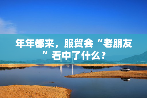 年年都来，服贸会“老朋友”看中了什么？