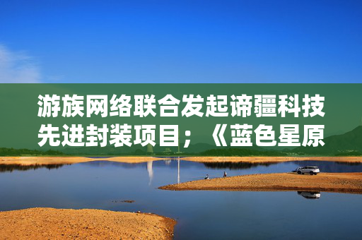 游族网络联合发起谛疆科技先进封装项目；《蓝色星原：旅谣》开启“旅迹测试”丨游戏早参