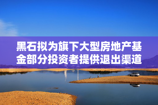 黑石拟为旗下大型房地产基金部分投资者提供退出渠道