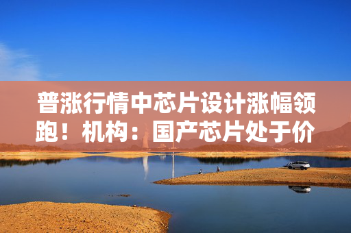 普涨行情中芯片设计涨幅领跑！机构：国产芯片处于价值洼地，设计端“量价齐升”逻辑兑现