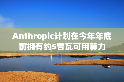 Anthropic计划在今年年底前拥有约5吉瓦可用算力