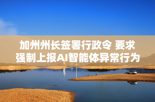 加州州长签署行政令 要求强制上报AI智能体异常行为