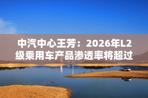 中汽中心王芳：2026年L2级乘用车产品渗透率将超过70%