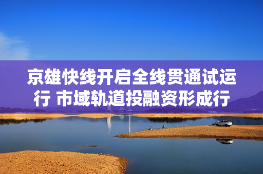 京雄快线开启全线贯通试运行 市域轨道投融资形成行业样本