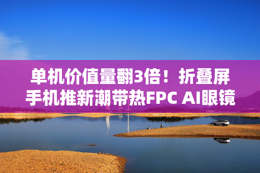 单机价值量翻3倍！折叠屏手机推新潮带热FPC AI眼镜或成放量“下一站”