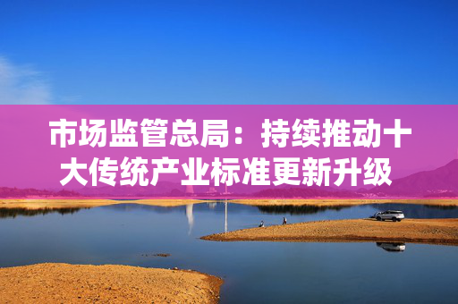 市场监管总局：持续推动十大传统产业标准更新升级 推进新兴产业和未来产业标准制定