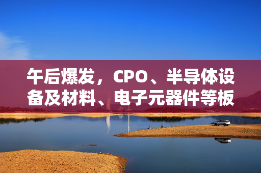 午后爆发，CPO、半导体设备及材料、电子元器件等板块批量涨停