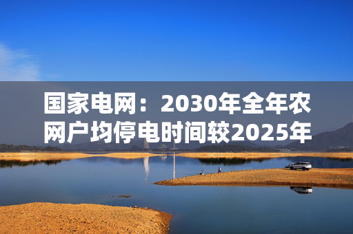 国家电网:2030年全年农网户均停电时间较2025年下降30%以上 第1张 国家电网:2030年全年农网户均停电时间较2025年下降30%以上 第1张