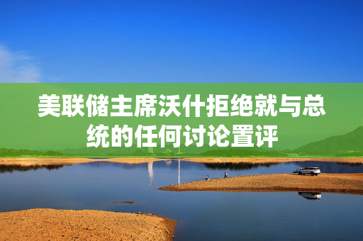 美联储主席沃什拒绝就与总统的任何讨论置评 第1张
