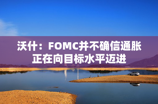 沃什：FOMC并不确信通胀正在向目标水平迈进 第1张