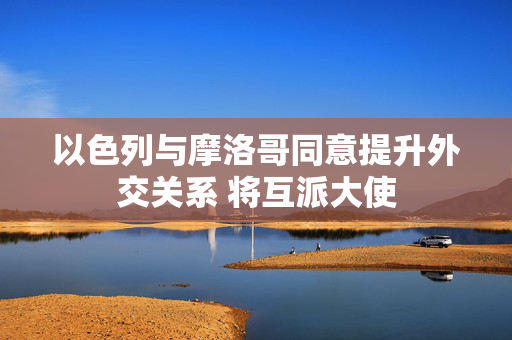 以色列与摩洛哥同意提升外交关系 将互派大使