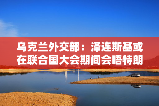 乌克兰外交部：泽连斯基或在联合国大会期间会晤特朗普