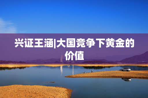 兴证王涵|大国竞争下黄金的价值