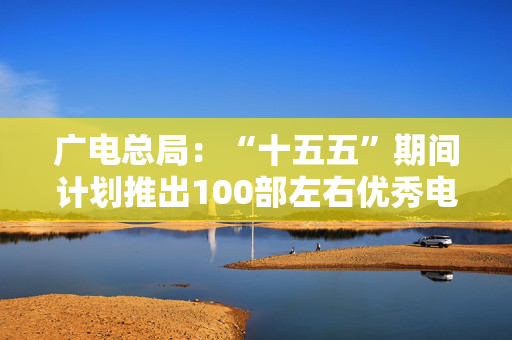 广电总局：“十五五”期间计划推出100部左右优秀电视剧、网络剧