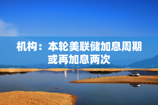 机构：本轮美联储加息周期或再加息两次