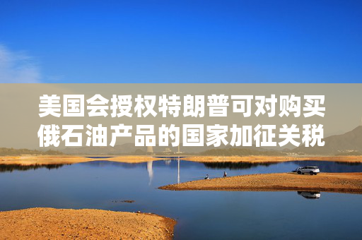 美国会授权特朗普可对购买俄石油产品的国家加征关税，外交部回应