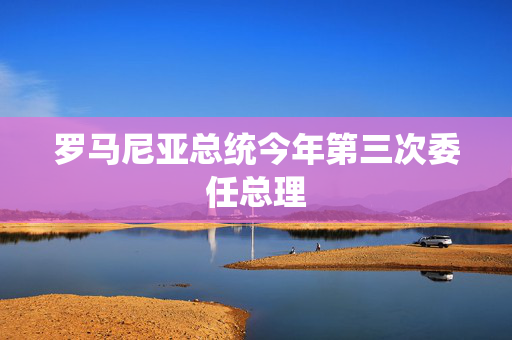 罗马尼亚总统今年第三次委任总理