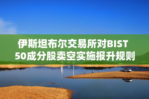 伊斯坦布尔交易所对BIST 50成分股卖空实施报升规则 第1张