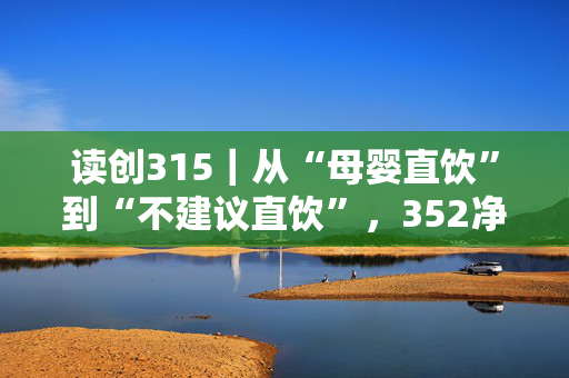 读创315｜从“母婴直饮”到“不建议直饮”，352净水器遭集体投诉：换新需补差价2000元，无法全额退款