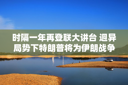 时隔一年再登联大讲台 迥异局势下特朗普将为伊朗战争辩护