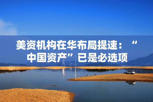 美资机构在华布局提速：“中国资产”已是必选项