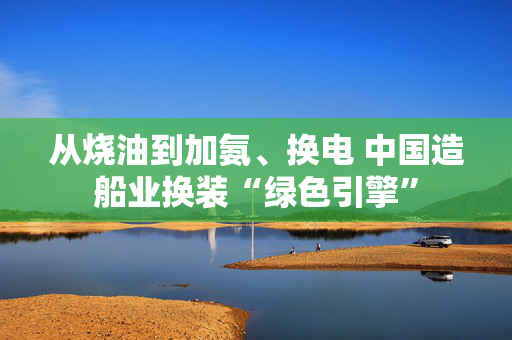从烧油到加氨、换电 中国造船业换装“绿色引擎”
