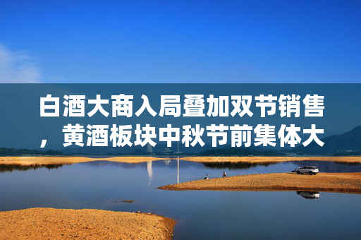 白酒大商入局叠加双节销售,黄酒板块中秋节前集体大涨 第1张 白酒大商入局叠加双节销售,黄酒板块中秋节前集体大涨 第1张