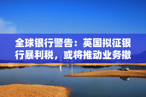 全球银行警告:英国拟征银行暴利税,或将推动业务撤离伦敦 第1张 全球银行警告:英国拟征银行暴利税,或将推动业务撤离伦敦 第1张