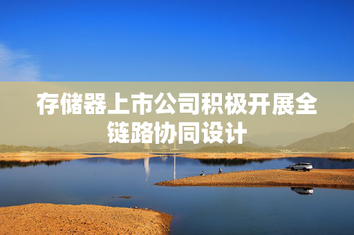 存储器上市公司积极开展全链路协同设计 第1张 存储器上市公司积极开展全链路协同设计 第1张