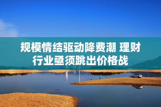 规模情结驱动降费潮 理财行业亟须跳出价格战