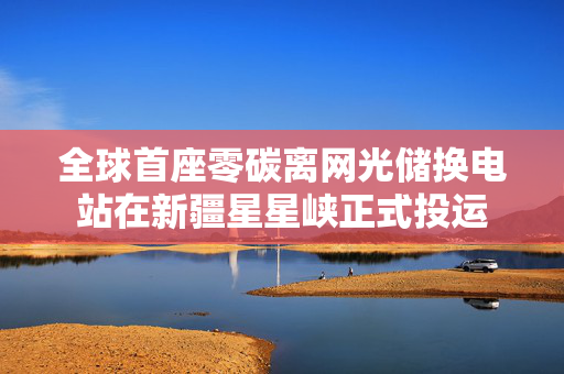 全球首座零碳离网光储换电站在新疆星星峡正式投运