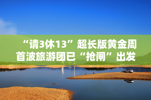 “请3休13”超长版黄金周首波旅游团已“抢闸”出发，预订热潮仍在持续