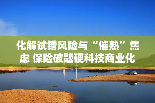 化解试错风险与“催熟”焦虑 保险破题硬科技商业化最后一公里