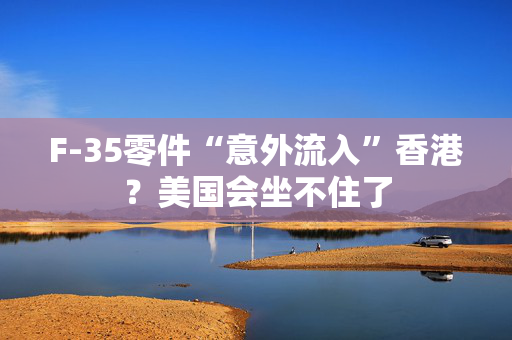 F-35零件“意外流入”香港？美国会坐不住了