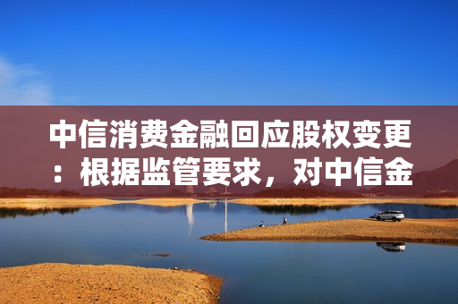 中信消费金融回应股权变更：根据监管要求，对中信金控股权进行调整