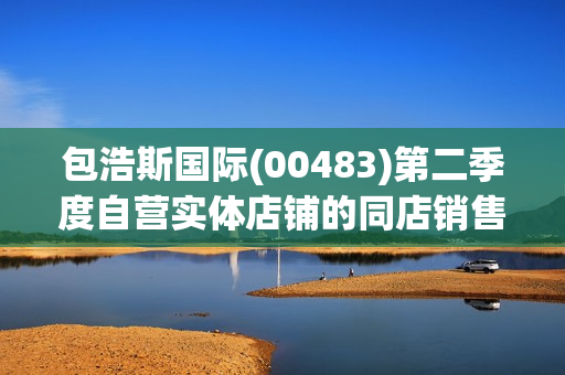 包浩斯国际(00483)第二季度自营实体店铺的同店销售同比增长8%