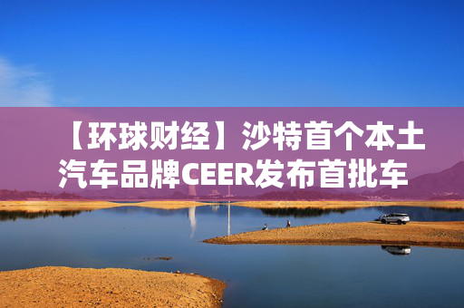 【环球财经】沙特首个本土汽车品牌CEER发布首批车型 第1张 【环球财经】沙特首个本土汽车品牌CEER发布首批车型 第1张