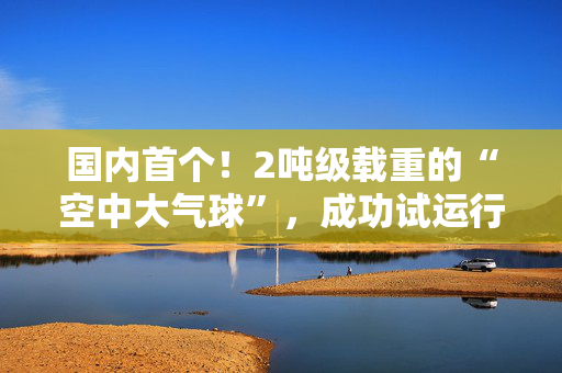 国内首个!2吨级载重的“空中大气球”,成功试运行 第1张 国内首个!2吨级载重的“空中大气球”,成功试运行 第1张