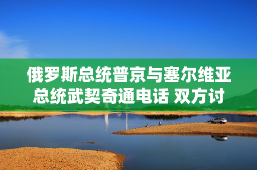 俄罗斯总统普京与塞尔维亚总统武契奇通电话 双方讨论了乌克兰局势及能源合作问题