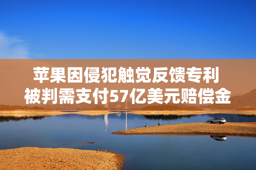 苹果因侵犯触觉反馈专利 被判需支付57亿美元赔偿金