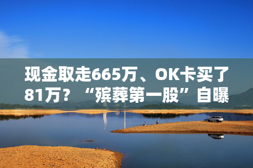 现金取走665万、OK卡买了81万？“殡葬第一股”自曝内幕：前总裁涉826万存疑交易