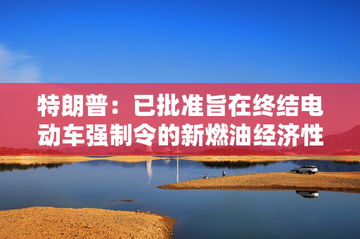 特朗普：已批准旨在终结电动车强制令的新燃油经济性标准 第1张