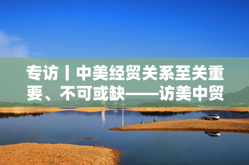 专访丨中美经贸关系至关重要、不可或缺——访美中贸易全国委员会会长谭森