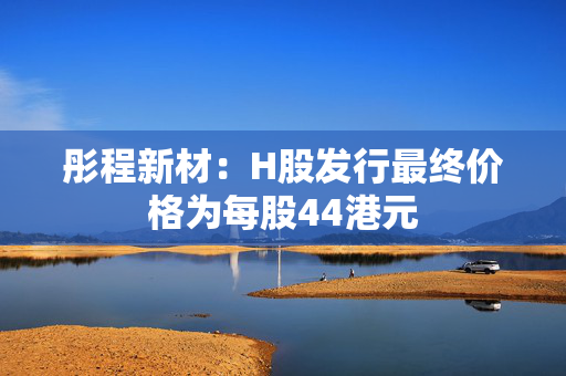 彤程新材：H股发行最终价格为每股44港元 第1张