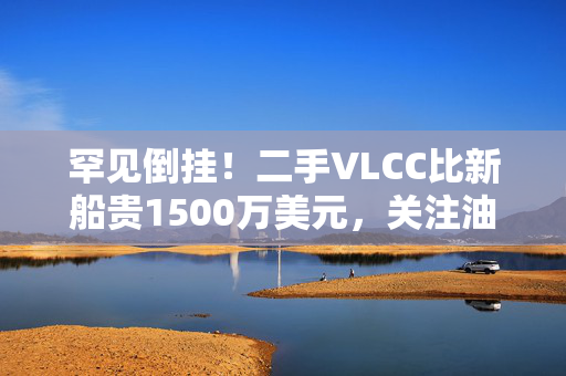 罕见倒挂！二手VLCC比新船贵1500万美元，关注油运受益股