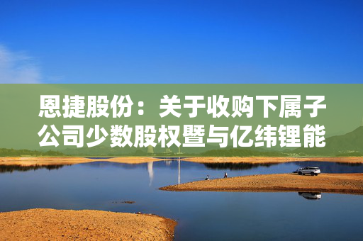 恩捷股份：关于收购下属子公司少数股权暨与亿纬锂能设立合资公司事项进展的公告