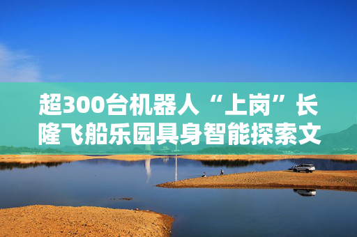 超300台机器人“上岗”长隆飞船乐园具身智能探索文旅场景